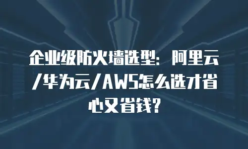 企业级防火墙选型：阿里云/华为云/AWS怎么选才省心又省钱？