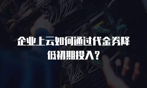 企业上云如何通过代金券降低初期投入？