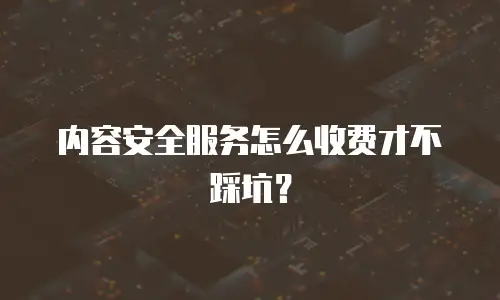 内容安全服务怎么收费才不踩坑？