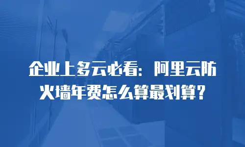 企业上多云必看：阿里云防火墙年费怎么算最划算？