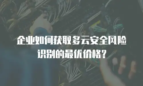 企业如何获取多云安全风险识别的最优价格？