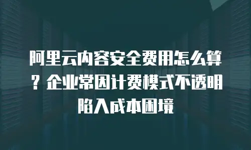 阿里云内容安全费用怎么算？企业常因计费模式不透明陷入成本困境