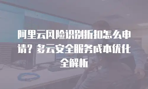 阿里云风险识别折扣怎么申请？多云安全服务成本优化全解析
