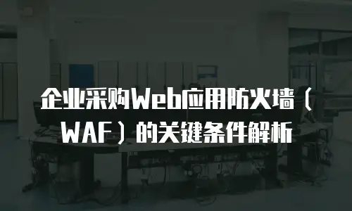 企业采购Web应用防火墙（WAF）的关键条件解析