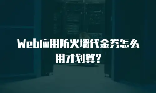 Web应用防火墙代金券怎么用才划算？