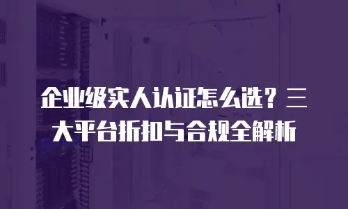 企业级实人认证怎么选？三大平台折扣与合规全解析