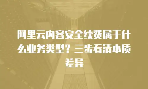 阿里云内容安全续费属于什么业务类型？三步看清本质差异