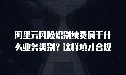 阿里云风险识别续费属于什么业务类别？这样填才合规