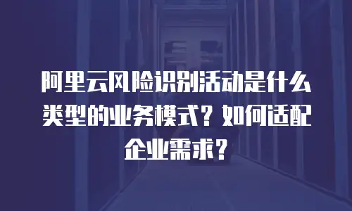 阿里云风险识别活动是什么类型的业务模式？如何适配企业需求？