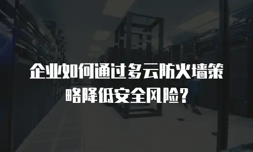 企业如何通过多云防火墙策略降低安全风险？