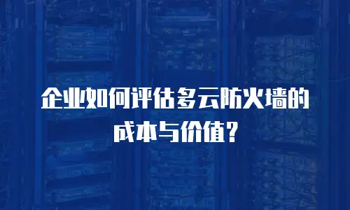 企业如何评估多云防火墙的成本与价值？