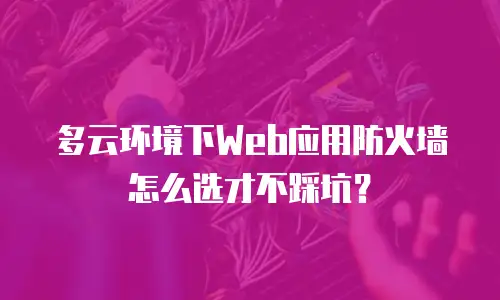 多云环境下Web应用防火墙怎么选才不踩坑？