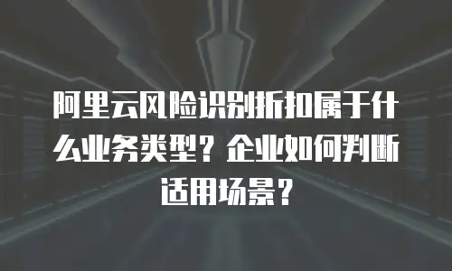 阿里云风险识别折扣属于什么业务类型？企业如何判断适用场景？