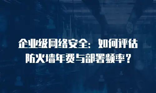 企业级网络安全：如何评估防火墙年费与部署频率？