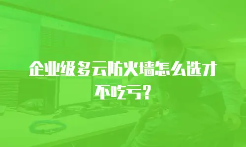 企业级多云防火墙怎么选才不吃亏？