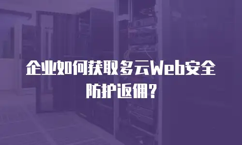 企业如何获取多云Web安全防护返佣？