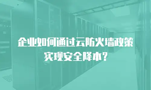 企业如何通过云防火墙政策实现安全降本？