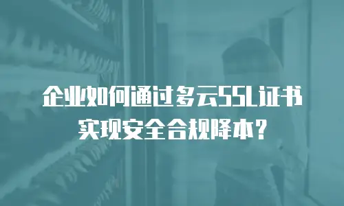 企业如何通过多云SSL证书实现安全合规降本？