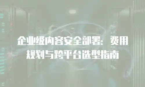 企业级内容安全部署：费用规划与跨平台选型指南