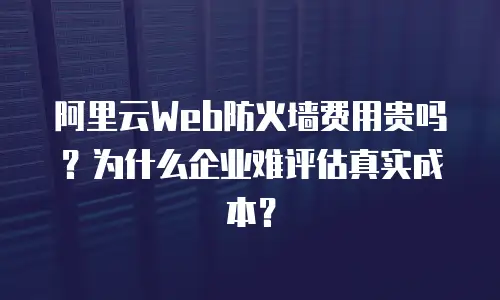阿里云Web防火墙费用贵吗？为什么企业难评估真实成本？