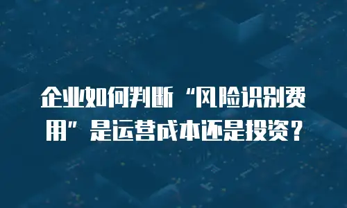 企业如何判断&ldquo;风险识别费用&rdquo;是运营成本还是投资？