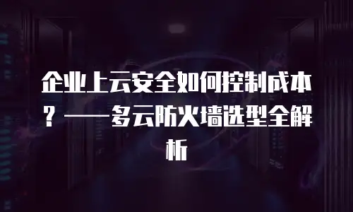企业上云安全如何控制成本？——多云防火墙选型全解析