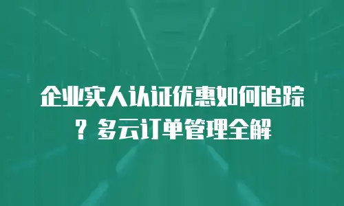 企业实人认证优惠如何追踪？多云订单管理全解