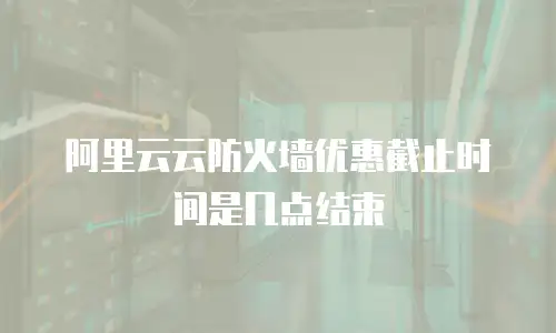 阿里云云防火墙优惠截止时间是几点结束