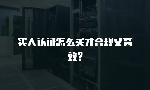 实人认证怎么买才合规又高效？