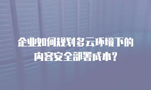 企业如何规划多云环境下的内容安全部署成本？