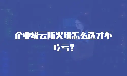 企业级云防火墙怎么选才不吃亏？