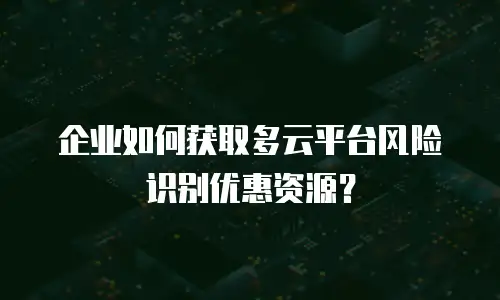 企业如何获取多云平台风险识别优惠资源？