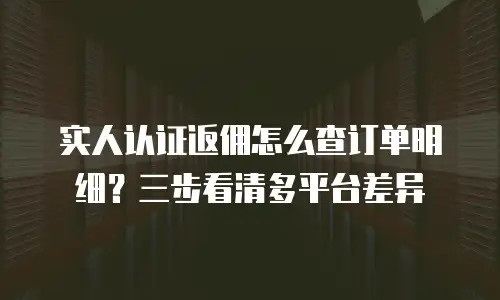实人认证返佣怎么查订单明细？三步看清多平台差异