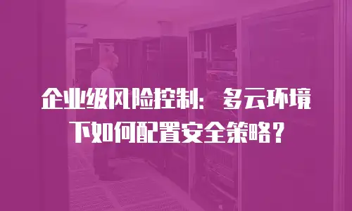 企业级风险控制：多云环境下如何配置安全策略？