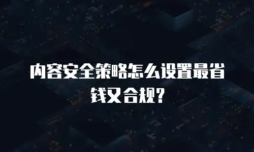 内容安全策略怎么设置最省钱又合规？