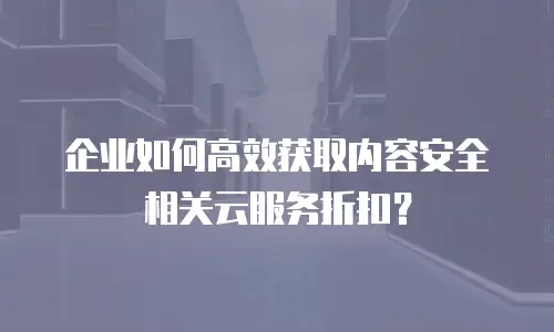 企业如何高效获取内容安全相关云服务折扣？