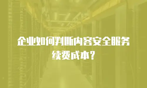 企业如何判断内容安全服务续费成本？