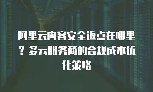 阿里云内容安全返点在哪里？多云服务商的合规成本优化策略