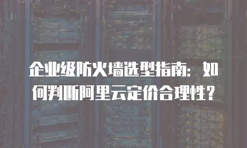 企业级防火墙选型指南：如何判断阿里云定价合理性？