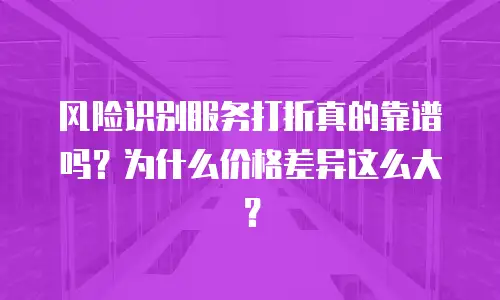 风险识别服务打折真的靠谱吗？为什么价格差异这么大？