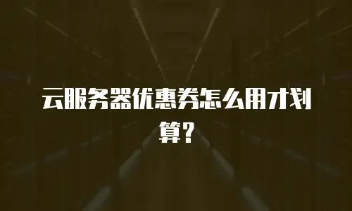 云服务器优惠券怎么用才划算？
