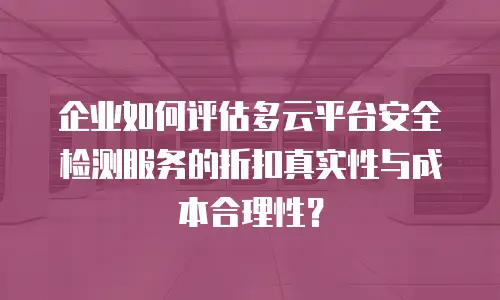 企业如何评估多云平台安全检测服务的折扣真实性与成本合理性？
