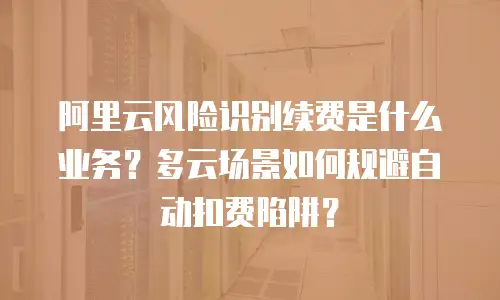 阿里云风险识别续费是什么业务？多云场景如何规避自动扣费陷阱？