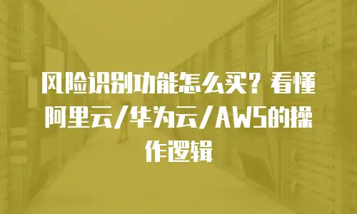 风险识别功能怎么买？看懂阿里云/华为云/AWS的操作逻辑