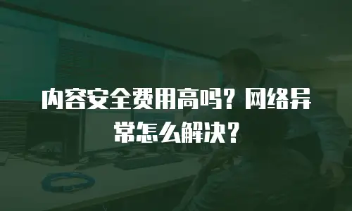 内容安全费用高吗？网络异常怎么解决？