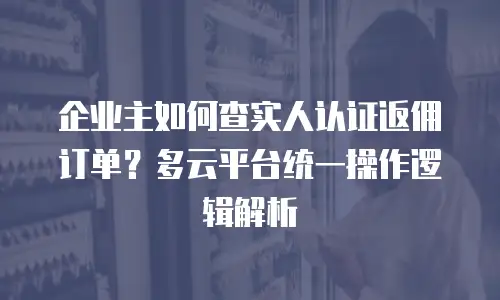 企业主如何查实人认证返佣订单？多云平台统一操作逻辑解析