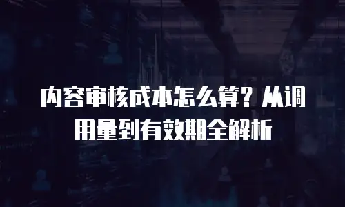 内容审核成本怎么算？从调用量到有效期全解析