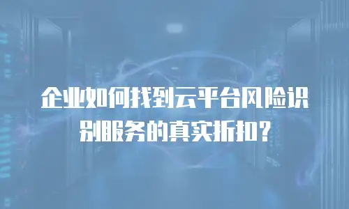 企业如何找到云平台风险识别服务的真实折扣？