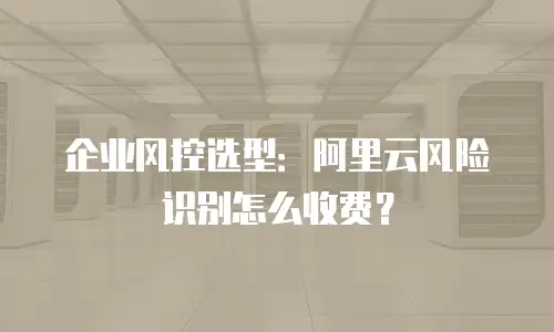 企业风控选型：阿里云风险识别怎么收费？