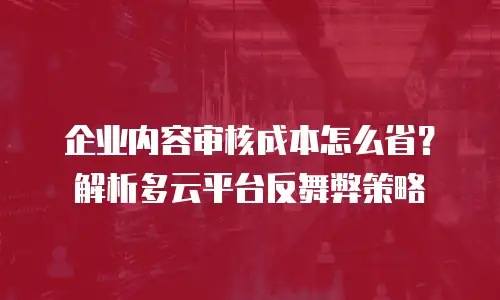 企业内容审核成本怎么省？解析多云平台反舞弊策略